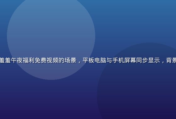 多设备同时播放羞羞午夜福利免费视频的场景，平板电脑与手机屏幕同步显示，背景为现代简约家居