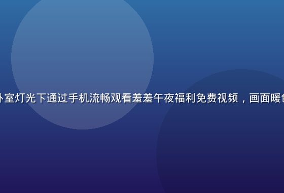 用户在温馨卧室灯光下通过手机流畅观看羞羞午夜福利免费视频，画面暖色调舒适感强